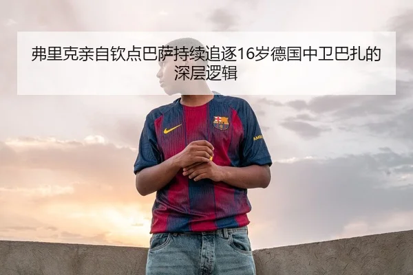 弗里克亲自钦点巴萨持续追逐16岁德国中卫巴扎的深层逻辑